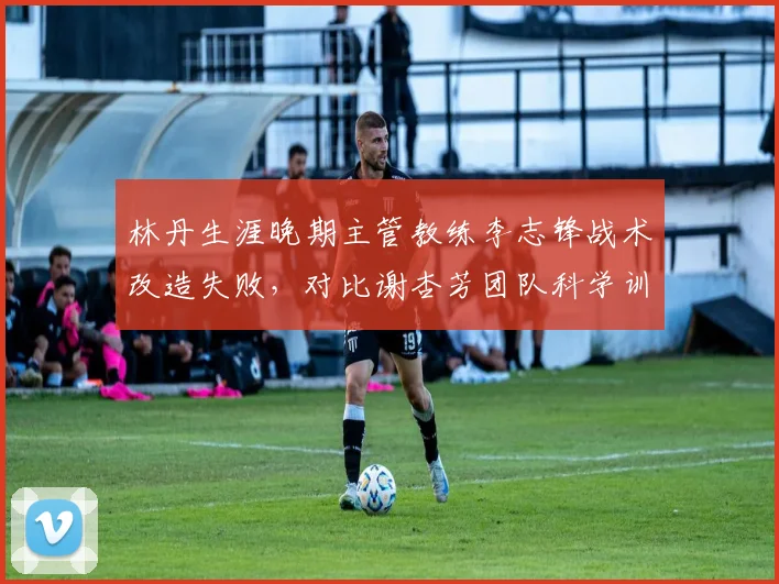 林丹生涯晚期主管教练李志锋战术改造失败，对比谢杏芳团队科学训练方案成效，国羽男单老将管理分歧加剧