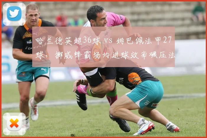 哈兰德英超36球 vs 姆巴佩法甲27球,挪威锋霸场均进球效率碾压法国天才