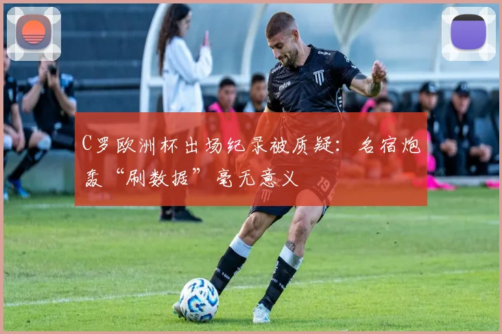 C罗欧洲杯出场纪录被质疑:名宿炮轰“刷数据”毫无意义