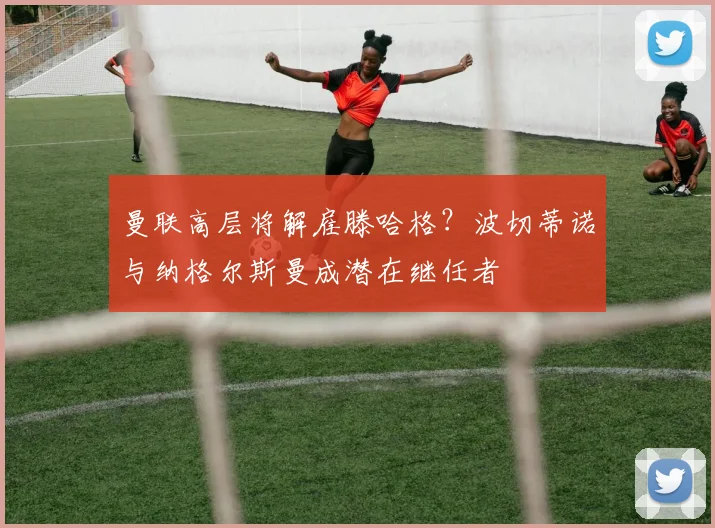 曼联高层将解雇滕哈格？波切蒂诺与纳格尔斯曼成潜在继任者