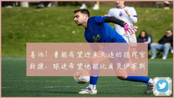 喜讯!鲁能有望迎来久违的指挥官新援,球迷希望他能比肩莫伊塞斯